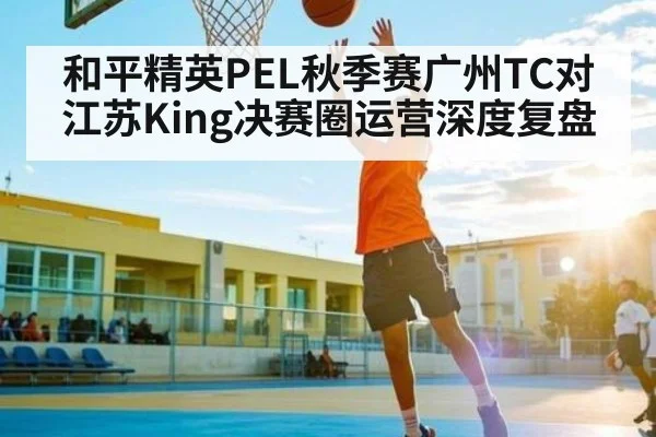 和平精英PEL秋季赛广州TC对江苏King决赛圈运营深度复盘