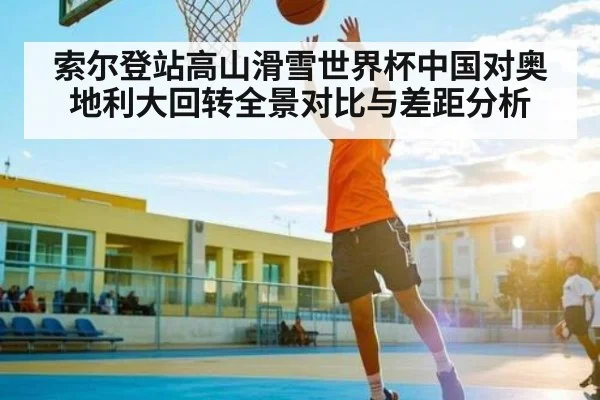 索尔登站高山滑雪世界杯中国对奥地利大回转全景对比与差距分析