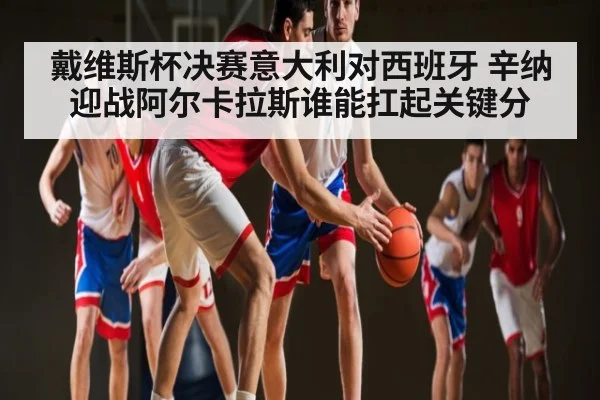 戴维斯杯决赛意大利对西班牙 辛纳迎战阿尔卡拉斯谁能扛起关键分